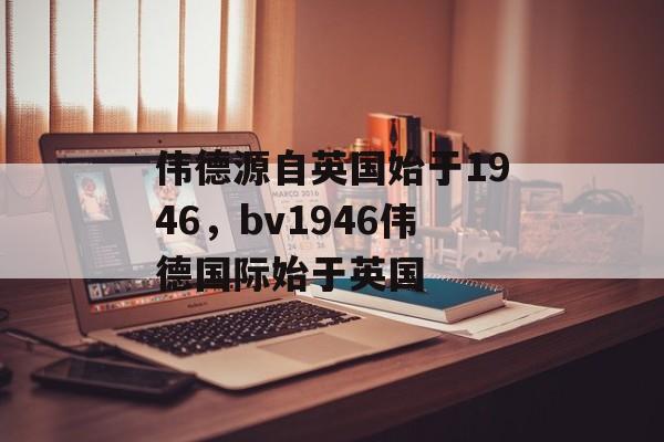 伟德源自英国始于1946，bv1946伟德国际始于英国